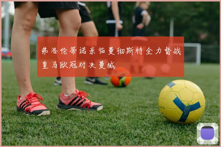 弗洛伦蒂诺亲临曼彻斯特全力督战皇马欧冠对决曼城