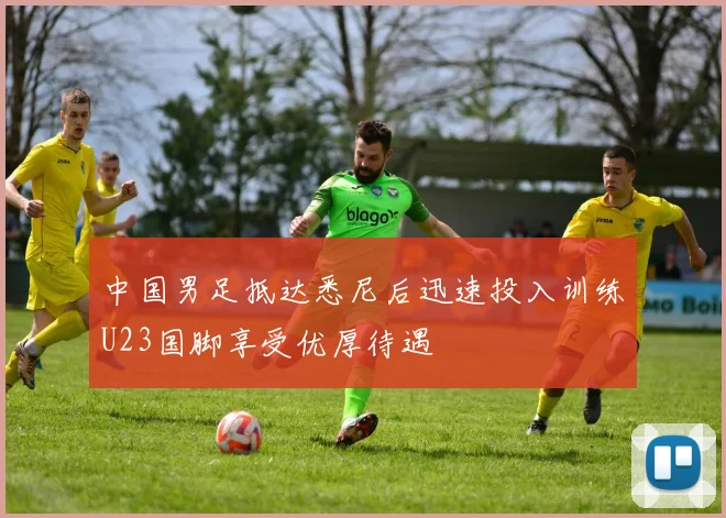 中国男足抵达悉尼后迅速投入训练U23国脚享受优厚待遇