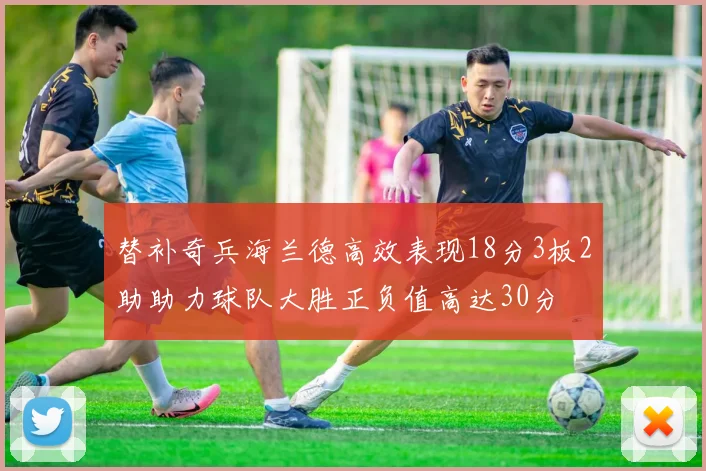 替补奇兵海兰德高效表现18分3板2助助力球队大胜正负值高达30分
