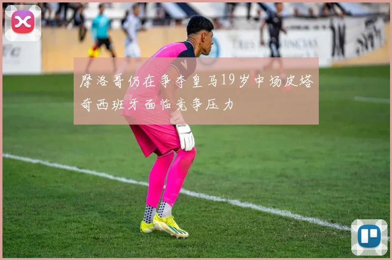 摩洛哥仍在争夺皇马19岁中场皮塔奇西班牙面临竞争压力