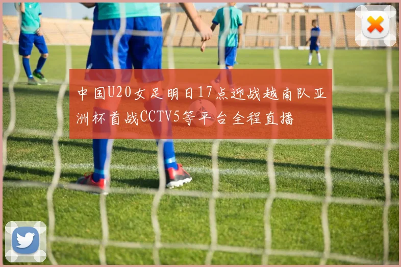 中国U20女足明日17点迎战越南队亚洲杯首战CCTV5等平台全程直播
