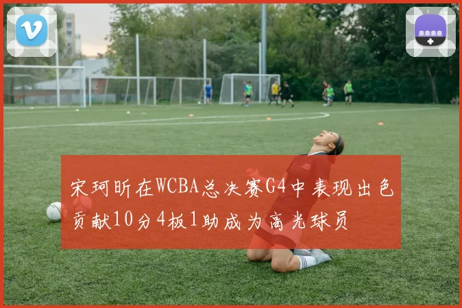 宋珂昕在WCBA总决赛G4中表现出色贡献10分4板1助成为高光球员