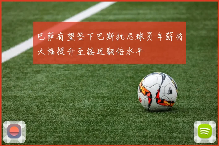 巴萨有望签下巴斯托尼球员年薪将大幅提升至接近翻倍水平