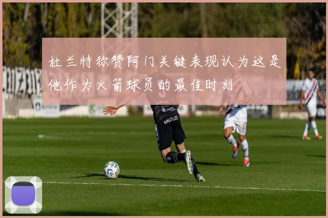 杜兰特称赞阿门关键表现认为这是他作为火箭球员的最佳时刻