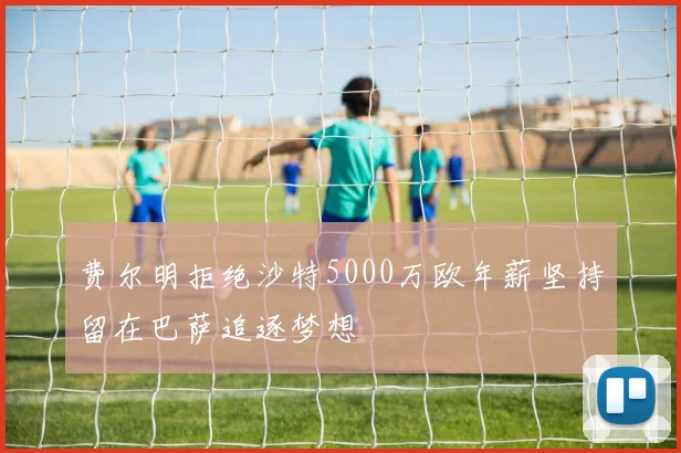 费尔明拒绝沙特5000万欧年薪坚持留在巴萨追逐梦想