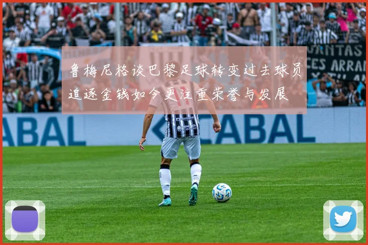 鲁梅尼格谈巴黎足球转变过去球员追逐金钱如今更注重荣誉与发展
