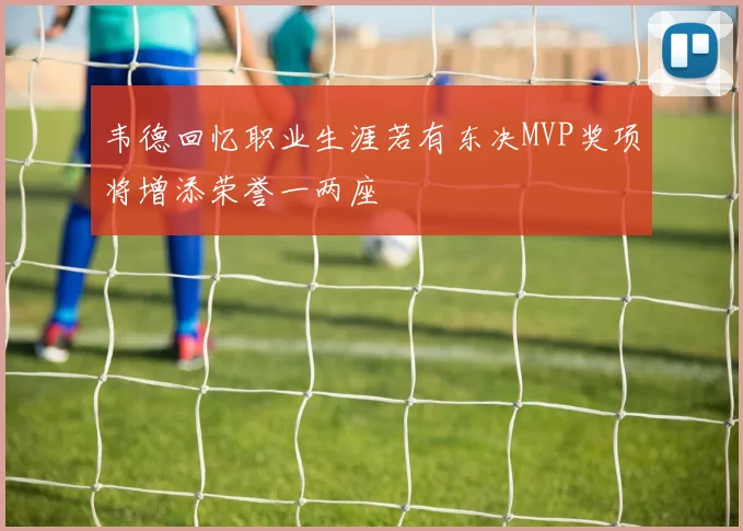 韦德回忆职业生涯若有东决MVP奖项将增添荣誉一两座