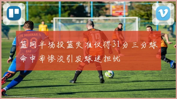 篮网半场投篮失准仅得31分三分球命中率惨淡引发球迷担忧