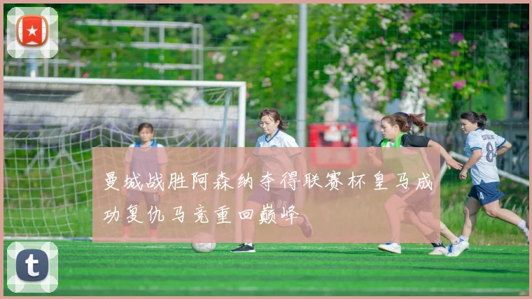 曼城战胜阿森纳夺得联赛杯皇马成功复仇马竞重回巅峰
