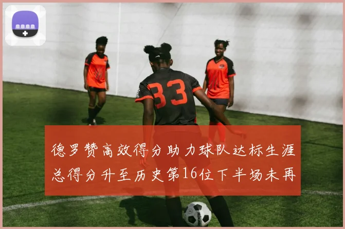 德罗赞高效得分助力球队达标生涯总得分升至历史第16位下半场未再出战