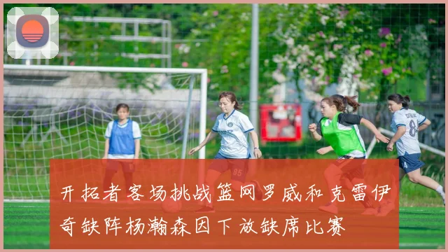 开拓者客场挑战篮网罗威和克雷伊奇缺阵杨瀚森因下放缺席比赛