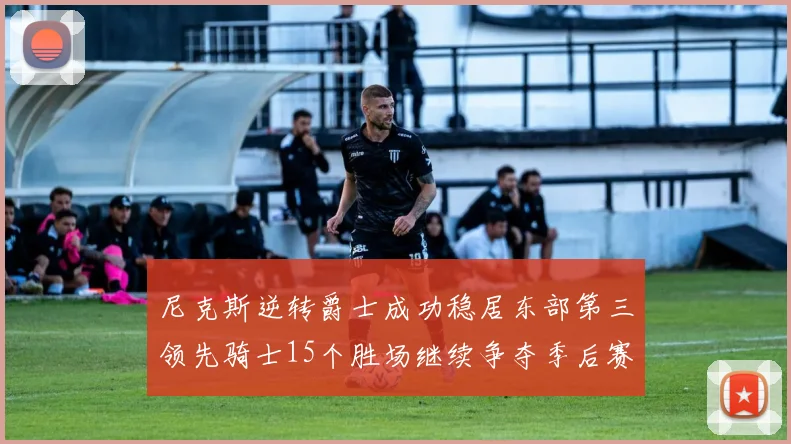 尼克斯逆转爵士成功稳居东部第三领先骑士15个胜场继续争夺季后赛优势